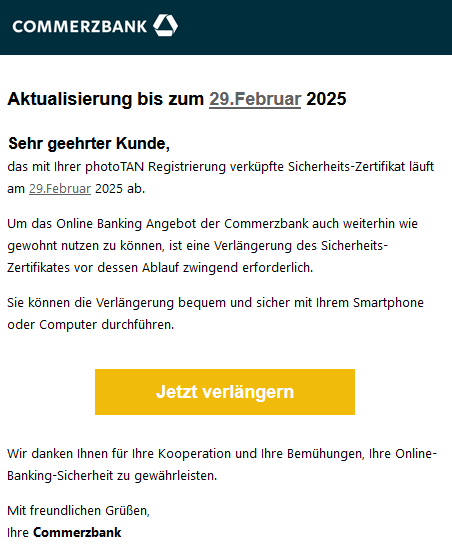 Aktualisierung bis zum 29.Februar 2025   Sehr geehrter Kunde,  das mit Ihrer photoTAN Registrierung verküpfte Sicherheits-Zertifikat läuft am 29.Februar 2025 ab.  Um das Online Banking Angebot der Commerzbank auch weiterhin wie gewohnt nutzen zu können, ist eine Verlängerung des Sicherheits-Zertifikates vor dessen Ablauf zwingend erforderlich.  Sie können die Verlängerung bequem und sicher mit Ihrem Smartphone oder Computer durchführen.   Jetzt verlängern    Wir danken Ihnen für Ihre Kooperation und Ihre Bemühungen, Ihre Online-Banking-Sicherheit zu gewährleisten.  Mit freundlichen Grüßen, Ihre Commerzbank