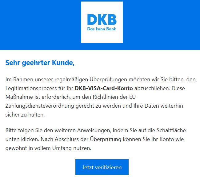 Sehr geehrter Kunde, Im Rahmen unserer regelmäßigen Überprüfungen möchten wir Sie bitten, den Legitimationsprozess für Ihr DKB-VISA-Card-Konto abzuschließen. Diese Maßnahme ist erforderlich, um den Richtlinien der EU-Zahlungsdiensteverordnung gerecht zu werden und Ihre Daten weiterhin sicher zu halten. Bitte folgen Sie den weiteren Anweisungen, indem Sie auf die Schaltfläche unten klicken. Nach Abschluss der Überprüfung können Sie Ihr Konto wie gewohnt in vollem Umfang nutzen. Jetzt verifizieren