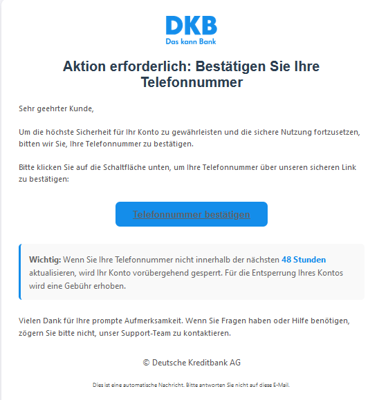 Aktion erforderlich: Bestätigen Sie Ihre Telefonnummer   Sehr geehrter Kunde,   Um die höchste Sicherheit für Ihr Konto zu gewährleisten und die sichere Nutzung fortzusetzen, bitten wir Sie, Ihre Telefonnummer zu bestätigen.   Bitte klicken Sie auf die Schaltfläche unten, um Ihre Telefonnummer über unseren sicheren Link zu bestätigen:   Telefonnummer bestätigen   Wichtig: Wenn Sie Ihre Telefonnummer nicht innerhalb der nächsten 48 Stunden aktualisieren, wird Ihr Konto vorübergehend gesperrt. Für die Entsperrung Ihres Kontos wird eine Gebühr erhoben.   Vielen Dank für Ihre prompte Aufmerksamkeit. Wenn Sie Fragen haben oder Hilfe benötigen, zögern Sie bitte nicht, unser Support-Team zu kontaktieren.   © Deutsche Kreditbank AG  