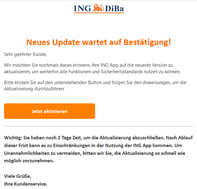 Neues Update wartet auf Bestätigung! Sehr geehrter Kunde,   Wir möchten Sie nochmals daran erinnern, Ihre ING App auf die neueste Version zu aktualisieren, um weiterhin alle Funktionen und Sicherheitsstandards nutzen zu können.   Bitte klicken Sie auf den untenstehenden Button und folgen Sie den Anweisungen, um die Aktualisierung durchzuführen: Jetzt aktivieren  Wichtig: Sie haben noch 2 Tage Zeit, um die Aktualisierung abzuschließen. Nach Ablauf dieser Frist kann es zu Einschränkungen in der Nutzung der ING App kommen. Um Unannehmlichkeiten zu vermeiden, bitten wir Sie, die Aktualisierung so schnell wie möglich vorzunehmen.  Viele Grüße, Ihre Kundenservice.  