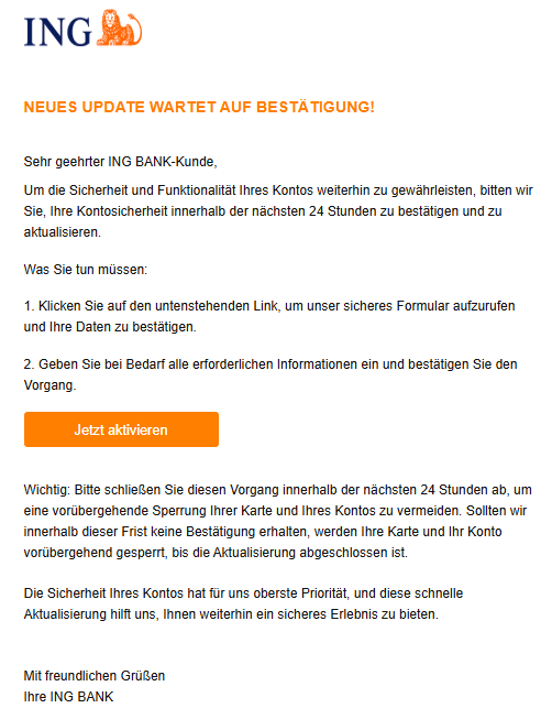 Neues Update wartet auf Bestätigung! Sehr geehrter ING BANK-Kunde, Um die Sicherheit und Funktionalität Ihres Kontos weiterhin zu gewährleisten, bitten wir Sie, Ihre Kontosicherheit innerhalb der nächsten 24 Stunden zu bestätigen und zu aktualisieren. Was Sie tun müssen: 1. Klicken Sie auf den untenstehenden Link, um unser sicheres Formular aufzurufen und Ihre Daten zu bestätigen. 2. Geben Sie bei Bedarf alle erforderlichen Informationen ein und bestätigen Sie den Vorgang. Jetzt aktivieren    Wichtig: Bitte schließen Sie diesen Vorgang innerhalb der nächsten 24 Stunden ab, um eine vorübergehende Sperrung Ihrer Karte und Ihres Kontos zu vermeiden. Sollten wir innerhalb dieser Frist keine Bestätigung erhalten, werden Ihre Karte und Ihr Konto vorübergehend gesperrt, bis die Aktualisierung abgeschlossen ist.  Die Sicherheit Ihres Kontos hat für uns oberste Priorität, und diese schnelle Aktualisierung hilft uns, Ihnen weiterhin ein sicheres Erlebnis zu bieten.   Mit freundlichen Grüßen Ihre ING BANK