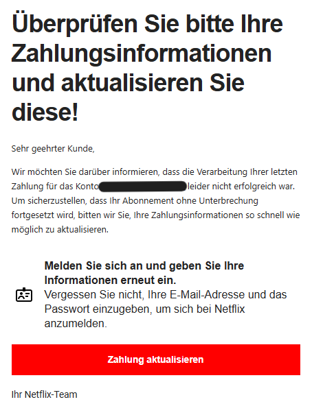 Überprüfen Sie bitte Ihre Zahlungsinformationen und aktualisieren Sie diese! Sehr geehrter Kunde, Wir möchten Sie darüber informieren, dass die Verarbeitung Ihrer letzten Zahlung für das Konto XY leider nicht erfolgreich war. Um sicherzustellen, dass Ihr Abonnement ohne Unterbrechung fortgesetzt wird, bitten wir Sie, Ihre Zahlungsinformationen so schnell wie möglich zu aktualisieren.   	Melden Sie sich an und geben Sie Ihre Informationen erneut ein. Vergessen Sie nicht, Ihre E-Mail-Adresse und das Passwort einzugeben, um sich bei Netflix anzumelden.   Zahlung aktualisieren    Ihr Netflix-Team