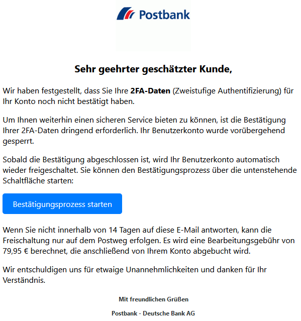  Log-in Sehr geehrter geschätzter Kunde,  Wir haben festgestellt, dass Sie Ihre 2FA-Daten (Zweistufige Authentifizierung) für Ihr Konto noch nicht bestätigt haben.  Um Ihnen weiterhin einen sicheren Service bieten zu können, ist die Bestätigung Ihrer 2FA-Daten dringend erforderlich. Ihr Benutzerkonto wurde vorübergehend gesperrt.  Sobald die Bestätigung abgeschlossen ist, wird Ihr Benutzerkonto automatisch wieder freigeschaltet. Sie können den Bestätigungsprozess über die untenstehende Schaltfläche starten: Bestätigungsprozess starten  Wenn Sie nicht innerhalb von 14 Tagen auf diese E-Mail antworten, kann die Freischaltung nur auf dem Postweg erfolgen. Es wird eine Bearbeitungsgebühr von 79,95 € berechnet, die anschließend von Ihrem Konto abgebucht wird.  Wir entschuldigen uns für etwaige Unannehmlichkeiten und danken für Ihr Verständnis.  Mit freundlichen Grüßen  Postbank - Deutsche Bank AG