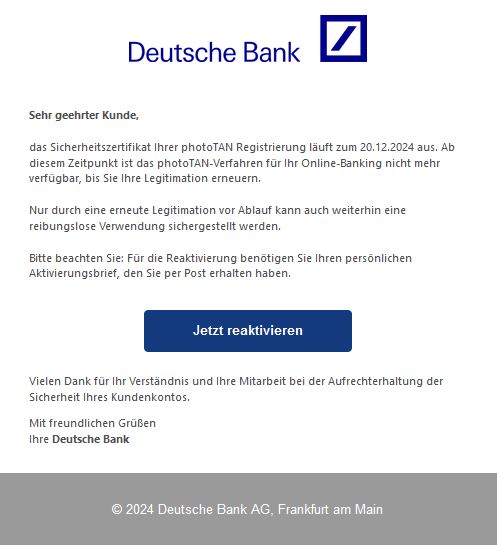 Screenshot einer E-Mail mit Logo der Deutschen Bank und Text: "      Sehr geehrter Kunde,     das Sicherheitszertifikat Ihrer photoTAN Registrierung läuft zum 20.12.2024 aus. Ab diesem Zeitpunkt ist das photoTAN-Verfahren für Ihr Online-Banking nicht mehr verfügbar, bis Sie Ihre Legitimation erneuern.     Nur durch eine erneute Legitimation vor Ablauf kann auch weiterhin eine reibungslose Verwendung sichergestellt werden.     Bitte beachten Sie: Für die Reaktivierung benötigen Sie Ihren persönlichen Aktivierungsbrief, den Sie per Post erhalten haben.     Jetzt reaktivieren  Vielen Dank für Ihr Verständnis und Ihre Mitarbeit bei der Aufrechterhaltung der Sicherheit Ihres Kundenkontos.  Mit freundlichen Grüßen Ihre Deutsche Bank"