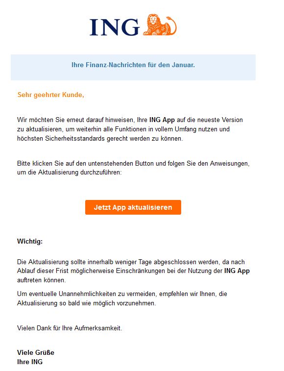 Screenshot einer E-Mail mit Logo der ING und Text: "  Ihre Finanz-Nachrichten für den Januar.  Sehr geehrter Kunde,     Wir möchten Sie erneut darauf hinweisen, Ihre ING App auf die neueste Version zu aktualisieren, um weiterhin alle Funktionen in vollem Umfang nutzen und höchsten Sicherheitsstandards gerecht werden zu können.     Bitte klicken Sie auf den untenstehenden Button und folgen Sie den Anweisungen, um die Aktualisierung durchzuführen: Jetzt App aktualisieren  Wichtig:   Die Aktualisierung sollte innerhalb weniger Tage abgeschlossen werden, da nach Ablauf dieser Frist möglicherweise Einschränkungen bei der Nutzung der ING App auftreten können.  Um eventuelle Unannehmlichkeiten zu vermeiden, empfehlen wir Ihnen, die Aktualisierung so bald wie möglich vorzunehmen.     Vielen Dank für Ihre Aufmerksamkeit.     Viele Grüße Ihre ING"