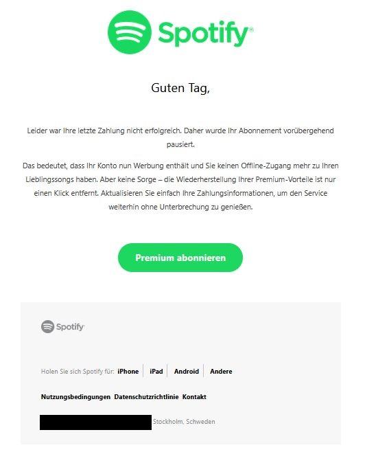 Screenshot einer E-Mail mit Logo von Spotify und Text: " Guten Tag,  Leider war Ihre letzte Zahlung nicht erfolgreich. Daher wurde Ihr Abonnement vorübergehend pausiert.  Das bedeutet, dass Ihr Konto nun Werbung enthält und Sie keinen Offline-Zugang mehr zu Ihren Lieblingssongs haben. Aber keine Sorge – die Wiederherstellung Ihrer Premium-Vorteile ist nur einen Klick entfernt. Aktualisieren Sie einfach Ihre Zahlungsinformationen, um den Service weiterhin ohne Unterbrechung zu genießen.  Premium abonnieren     	Spotify Logo 	        	Holen Sie sich Spotify für:  iPhone iPad Android Andere 	      	Nutzungsbedingungen  Datenschutzrichtlinie  Kontakt 	   "